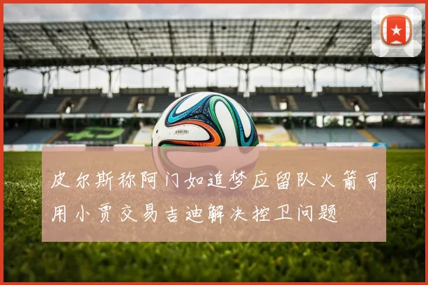 皮尔斯称阿门如追梦应留队火箭可用小贾交易吉迪解决控卫问题
