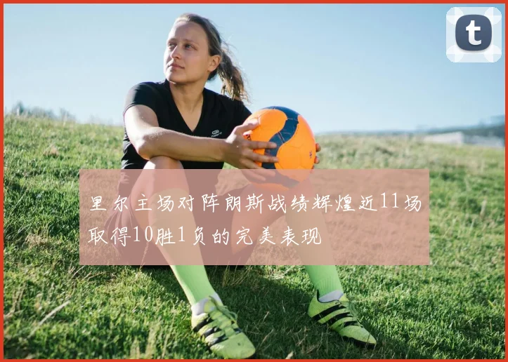 里尔主场对阵朗斯战绩辉煌近11场取得10胜1负的完美表现