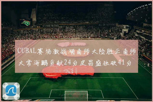 CUBAL赛场激战湖南师大险胜云南师大常海鹏贡献24分皮昌盛独砍41分6断
