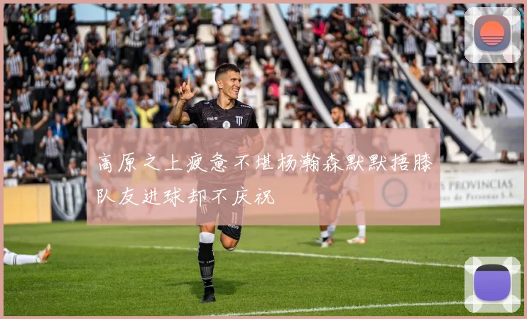 高原之上疲惫不堪杨瀚森默默捂膝队友进球却不庆祝
