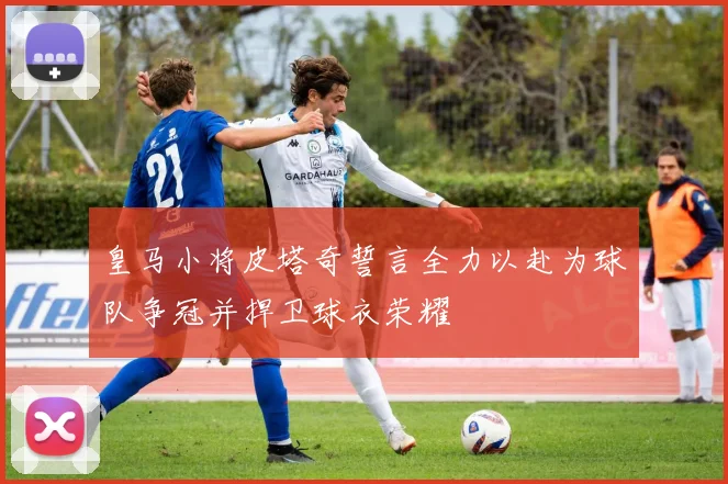 皇马小将皮塔奇誓言全力以赴为球队争冠并捍卫球衣荣耀