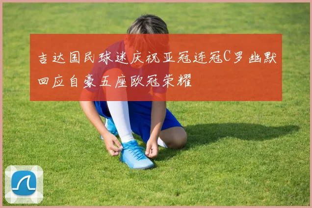 吉达国民球迷庆祝亚冠连冠C罗幽默回应自豪五座欧冠荣耀