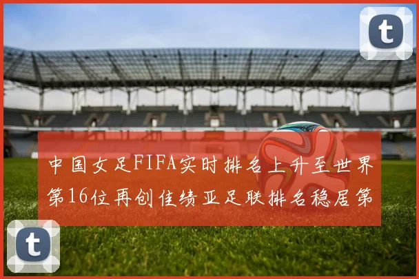 中国女足FIFA实时排名上升至世界第16位再创佳绩亚足联排名稳居第4位