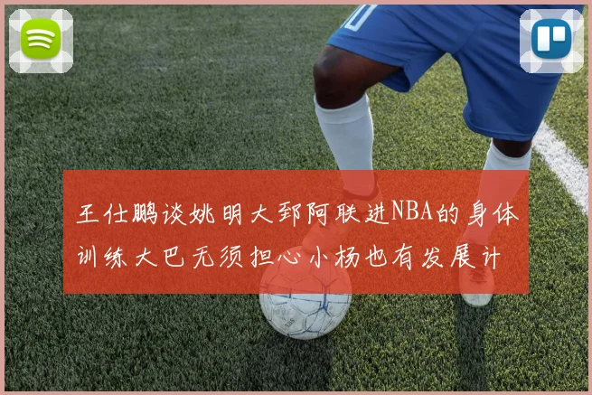 王仕鹏谈姚明大郅阿联进NBA的身体训练大巴无须担心小杨也有发展计划