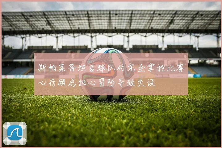 斯帕莱蒂坦言球队对完全掌控比赛心存顾虑担心冒险导致失误