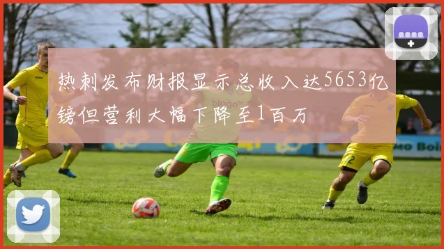 热刺发布财报显示总收入达5653亿镑但营利大幅下降至1百万