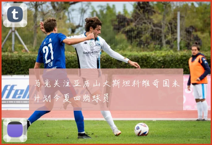 马竞关注亚历山大斯坦科维奇国米计划今夏回购球员