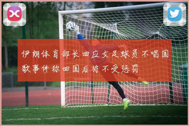 伊朗体育部长回应女足球员不唱国歌事件称回国后将不受惩罚